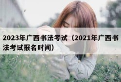 2023年广西书法考试（2021年广西书法考试报名时间）
