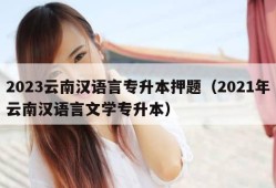 2023云南汉语言专升本押题（2021年云南汉语言文学专升本）